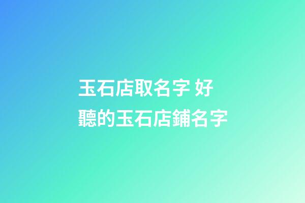 玉石店取名字 好聽的玉石店鋪名字-第1張-店鋪起名-玄機派